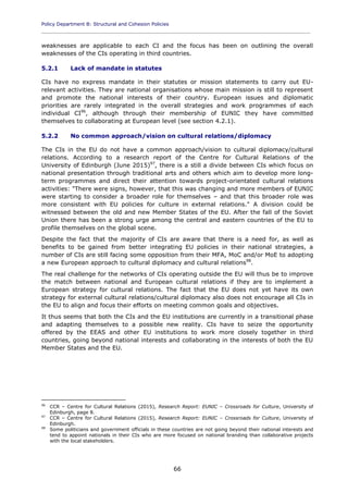 Policy Department B: Structural and Cohesion Policies
____________________________________________________________________________________________
66
weaknesses are applicable to each CI and the focus has been on outlining the overall
weaknesses of the CIs operating in third countries.
5.2.1 Lack of mandate in statutes
CIs have no express mandate in their statutes or mission statements to carry out EU-
relevant activities. They are national organisations whose main mission is still to represent
and promote the national interests of their country. European issues and diplomatic
priorities are rarely integrated in the overall strategies and work programmes of each
individual CI96
, although through their membership of EUNIC they have committed
themselves to collaborating at European level (see section 4.2.1).
5.2.2 No common approach/vision on cultural relations/diplomacy
The CIs in the EU do not have a common approach/vision to cultural diplomacy/cultural
relations. According to a research report of the Centre for Cultural Relations of the
University of Edinburgh (June 2015)97
, there is a still a divide between CIs which focus on
national presentation through traditional arts and others which aim to develop more long-
term programmes and direct their attention towards project-orientated cultural relations
activities: "There were signs, however, that this was changing and more members of EUNIC
were starting to consider a broader role for themselves – and that this broader role was
more consistent with EU policies for culture in external relations." A division could be
witnessed between the old and new Member States of the EU. After the fall of the Soviet
Union there has been a strong urge among the central and eastern countries of the EU to
profile themselves on the global scene.
Despite the fact that the majority of CIs are aware that there is a need for, as well as
benefits to be gained from better integrating EU policies in their national strategies, a
number of CIs are still facing some opposition from their MFA, MoC and/or MoE to adopting
a new European approach to cultural diplomacy and cultural relations98
.
The real challenge for the networks of CIs operating outside the EU will thus be to improve
the match between national and European cultural relations if they are to implement a
European strategy for cultural relations. The fact that the EU does not yet have its own
strategy for external cultural relations/cultural diplomacy also does not encourage all CIs in
the EU to align and focus their efforts on meeting common goals and objectives.
It thus seems that both the CIs and the EU institutions are currently in a transitional phase
and adapting themselves to a possible new reality. CIs have to seize the opportunity
offered by the EEAS and other EU institutions to work more closely together in third
countries, going beyond national interests and collaborating in the interests of both the EU
Member States and the EU.
96
CCR – Centre for Cultural Relations (2015), Research Report: EUNIC – Crossroads for Culture, University of
Edinburgh, page 8.
97
CCR – Centre for Cultural Relations (2015), Research Report: EUNIC – Crossroads for Culture, University of
Edinburgh.
98
Some politicians and government officials in these countries are not going beyond their national interests and
tend to appoint nationals in their CIs who are more focused on national branding than collaborative projects
with the local stakeholders.
 