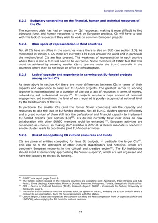 European Cultural Institutes Abroad
____________________________________________________________________________________________
67
5.2.3 Budgetary constraints on the financial, human and technical resources of
the CIs
The economic crisis has had an impact on CIs' resources, making it more difficult to find
adequate funds and human resources to work on European projects. CIs will have to deal
with this lack of resources if they wish to work on common European projects.
5.2.4 Blind spots of representation in third countries
Not all CIs have an office in the countries where there is also an EUD (see section 3.3). As
mentioned in section 5.1.5 there are currently 139 EUDs around the world and in particular
the medium/small CIs are less present. This weakness of representation in each country
where there is also a EUD will need to be overcome. Some members of EUNIC feel that this
could be achieved by allowing smaller CIs to operate under the EUNIC umbrella in the
countries where they do not have an office or infrastructure.
5.2.5 Lack of capacity and experience in carrying out EU-funded projects
among certain CIs
As seen above in section 4.4 there are many differences between CIs in terms of their
capacity and experience to carry out EU-funded projects. The greatest barrier to working
together is not institutional or a question of size but a lack of resources in terms of money,
networking and professional support99
. EU projects require a huge amount of personal
engagement and sometimes the level of work required is poorly recognised at national level
by the headquarters of the CIs.
In particular the smaller CIs (and the former Soviet countries) lack the capacity and
resources to take the lead in EU-funded projects. Not all EUNIC clusters operate efficiently
and a great number of them still lack the professional and financial capacity to implement
EU-funded projects (see section 4.3)100
. CIs do not currently have clear ideas on how
collaboration with other EUNIC members could be enhanced101
. European activities are
considered as a bonus, so making staff available is difficult. A clearer mandate is needed to
enable cluster heads to coordinate joint EU-funded activities.
5.2.6 Risk of monopolising EU cultural resources and funds
CIs are powerful entities competing for large EU budgets, in particular the larger CIs102
.
This can be to the detriment of other cultural stakeholders and networks, which are
genuinely European networks in the cultural and creative sector103
. The EU institutions
should avoid systematically approaching the "usual suspects", which are well organised and
have the capacity to attract EU funding.
99
EUNIC June report pages 5 and 6.
100
The EUNIC clusters located in the following countries are operating well: Azerbaijan, Brazil (Brasilia and Sāo
Paulo), China (Beijing), Kazakhstan, Morocco (Rabat), Palestine, Philippines, Tunisia, Senegal and South Africa.
101
CCR – Centre for Cultural Relations (2015), Research Report: EUNIC – Crossroads for Culture, University of
Edinburgh, page 9.
102
The British Council benefits from the so-called PAGODA system in the EU, whereby the EU can directly award a
contract to an organisation. Each MS has organisations with this status.
103
Certain large CIs have also expressed the concern that they will face competition from UN agencies (UNDP and
UNESCO), when applying for EU funds for cultural relations.
 