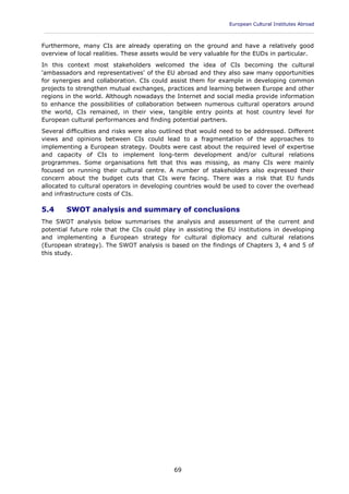 European Cultural Institutes Abroad
____________________________________________________________________________________________
69
Furthermore, many CIs are already operating on the ground and have a relatively good
overview of local realities. These assets would be very valuable for the EUDs in particular.
In this context most stakeholders welcomed the idea of CIs becoming the cultural
'ambassadors and representatives' of the EU abroad and they also saw many opportunities
for synergies and collaboration. CIs could assist them for example in developing common
projects to strengthen mutual exchanges, practices and learning between Europe and other
regions in the world. Although nowadays the Internet and social media provide information
to enhance the possibilities of collaboration between numerous cultural operators around
the world, CIs remained, in their view, tangible entry points at host country level for
European cultural performances and finding potential partners.
Several difficulties and risks were also outlined that would need to be addressed. Different
views and opinions between CIs could lead to a fragmentation of the approaches to
implementing a European strategy. Doubts were cast about the required level of expertise
and capacity of CIs to implement long-term development and/or cultural relations
programmes. Some organisations felt that this was missing, as many CIs were mainly
focused on running their cultural centre. A number of stakeholders also expressed their
concern about the budget cuts that CIs were facing. There was a risk that EU funds
allocated to cultural operators in developing countries would be used to cover the overhead
and infrastructure costs of CIs.
5.4 SWOT analysis and summary of conclusions
The SWOT analysis below summarises the analysis and assessment of the current and
potential future role that the CIs could play in assisting the EU institutions in developing
and implementing a European strategy for cultural diplomacy and cultural relations
(European strategy). The SWOT analysis is based on the findings of Chapters 3, 4 and 5 of
this study.
 