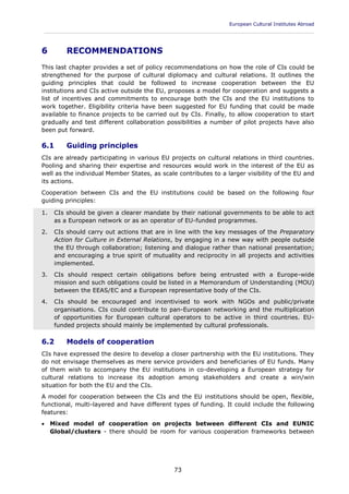 European Cultural Institutes Abroad
____________________________________________________________________________________________
73
6 RECOMMENDATIONS
This last chapter provides a set of policy recommendations on how the role of CIs could be
strengthened for the purpose of cultural diplomacy and cultural relations. It outlines the
guiding principles that could be followed to increase cooperation between the EU
institutions and CIs active outside the EU, proposes a model for cooperation and suggests a
list of incentives and commitments to encourage both the CIs and the EU institutions to
work together. Eligibility criteria have been suggested for EU funding that could be made
available to finance projects to be carried out by CIs. Finally, to allow cooperation to start
gradually and test different collaboration possibilities a number of pilot projects have also
been put forward.
6.1 Guiding principles
CIs are already participating in various EU projects on cultural relations in third countries.
Pooling and sharing their expertise and resources would work in the interest of the EU as
well as the individual Member States, as scale contributes to a larger visibility of the EU and
its actions.
Cooperation between CIs and the EU institutions could be based on the following four
guiding principles:
1. CIs should be given a clearer mandate by their national governments to be able to act
as a European network or as an operator of EU-funded programmes.
2. CIs should carry out actions that are in line with the key messages of the Preparatory
Action for Culture in External Relations, by engaging in a new way with people outside
the EU through collaboration; listening and dialogue rather than national presentation;
and encouraging a true spirit of mutuality and reciprocity in all projects and activities
implemented.
3. CIs should respect certain obligations before being entrusted with a Europe-wide
mission and such obligations could be listed in a Memorandum of Understanding (MOU)
between the EEAS/EC and a European representative body of the CIs.
4. CIs should be encouraged and incentivised to work with NGOs and public/private
organisations. CIs could contribute to pan-European networking and the multiplication
of opportunities for European cultural operators to be active in third countries. EU-
funded projects should mainly be implemented by cultural professionals.
6.2 Models of cooperation
CIs have expressed the desire to develop a closer partnership with the EU institutions. They
do not envisage themselves as mere service providers and beneficiaries of EU funds. Many
of them wish to accompany the EU institutions in co-developing a European strategy for
cultural relations to increase its adoption among stakeholders and create a win/win
situation for both the EU and the CIs.
A model for cooperation between the CIs and the EU institutions should be open, flexible,
functional, multi-layered and have different types of funding. It could include the following
features:
 Mixed model of cooperation on projects between different CIs and EUNIC
Global/clusters - there should be room for various cooperation frameworks between
 