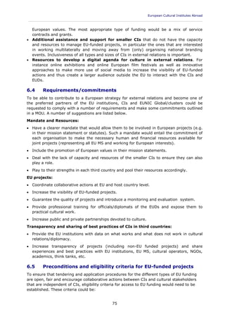 European Cultural Institutes Abroad
____________________________________________________________________________________________
75
European values. The most appropriate type of funding would be a mix of service
contracts and grants.
 Additional assistance and support for smaller CIs that do not have the capacity
and resources to manage EU-funded projects, in particular the ones that are interested
in working multilaterally and moving away from (only) organising national branding
events. Inclusiveness of all types and sizes of CIs in external relations is important.
 Resources to develop a digital agenda for culture in external relations. For
instance online exhibitions and online European film festivals as well as innovative
approaches to make more use of social media to increase the visibility of EU-funded
actions and thus create a larger audience outside the EU to interact with the CIs and
EUDs.
6.4 Requirements/commitments
To be able to contribute to a European strategy for external relations and become one of
the preferred partners of the EU institutions, CIs and EUNIC Global/clusters could be
requested to comply with a number of requirements and make some commitments outlined
in a MOU. A number of suggestions are listed below.
Mandate and Resources:
 Have a clearer mandate that would allow them to be involved in European projects (e.g.
in their mission statement or statutes). Such a mandate would entail the commitment of
each organisation to make the necessary human and financial resources available for
joint projects (representing all EU MS and working for European interests).
 Include the promotion of European values in their mission statements.
 Deal with the lack of capacity and resources of the smaller CIs to ensure they can also
play a role.
 Play to their strengths in each third country and pool their resources accordingly.
EU projects:
 Coordinate collaborative actions at EU and host country level.
 Increase the visibility of EU-funded projects.
 Guarantee the quality of projects and introduce a monitoring and evaluation system.
 Provide professional training for officials/diplomats of the EUDs and expose them to
practical cultural work.
 Increase public and private partnerships devoted to culture.
Transparency and sharing of best practices of CIs in third countries:
 Provide the EU institutions with data on what works and what does not work in cultural
relations/diplomacy.
 Increase transparency of projects (including non-EU funded projects) and share
experiences and best practices with EU institutions, EU MS, cultural operators, NGOs,
academics, think tanks, etc.
6.5 Preconditions and eligibility criteria for EU-funded projects
To ensure that tendering and application procedures for the different types of EU funding
are open, fair and encourage collaborative actions between CIs and cultural stakeholders
that are independent of CIs, eligibility criteria for access to EU funding would need to be
established. These criteria could be:
 