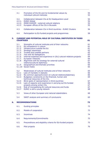 Policy Department B: Structural and Cohesion Policies
____________________________________________________________________________________________
4
4.1 Promotion of the EU and its fundamental values by 54
individual cultural institutes 53
4.2. Collaboration between CIs at EU Headquarters Level 54
4.2.1. EUNIC Global 54
4.2.2. MORE EUROPE - external cultural relations 55
4.2.3 European offices of the CIs in Brussels 55
4.3. Collaboration between CIs in third countries - EUNIC Clusters 56
4.4. Participation to EU-funded projects and programmes 58
5. CURRENT AND POTENTIAL ROLE OF CULTURAL INSTITUTES IN THIRD
COUNTRIES 61
5.1. Strengths of cultural institutes and of their networks 61
5.1.1 EU competence in culture 61
5.1.2 Infrastructure outside the EU 61
5.1.3 Strategic awareness 62
5.1.4 Trusted and credible partners 62
5.1.5 Ties with EU Delegations 63
5.1.6 Internal expertise and experience in (EU) cultural relations projects 64
5.1.7 European networks 64
5.1.8 Alignment with EU strategy for external cultural 67
relations/cultural diplomacy 65
5.1.9 Geographical and thematic priorities 65
5.1.10 Social media 65
5.2 Weaknesses of cultural institutes and of their networks 65
5.2.1 Lack of mandate in statutes 66
5.2.2 No common approach/vision on cultural relations/diplomacy 66
5.2.3 Budgetary constraints on the financial, human and 69
technical resources of the CIs.
5.2.4 Blind spots of representation in third countries: 67
5.2.5 Lack of capacity and experience in carrying out EU-funded 69
projects among certain CIs. 67
5.2.6 Risk of monopolising EU cultural resources and funds 67
5.2.7 EUNIC is still a young network 68
5.3 Views of other European and national stakeholders 68
5.4 SWOT analysis and summary of conclusions 69
6. RECOMMENDATIONS 73
6.1. Guiding principles 73
6.2. Models of cooperation 73
6.3. Incentives 74
6.4. Requirements/Commitments 75
6.5. Preconditions and eligibility criteria for EU-funded projects 75
6.6. Pilot projects 76
 