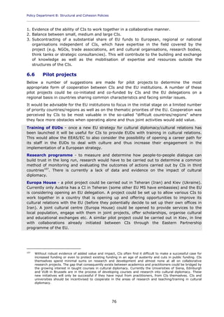 Policy Department B: Structural and Cohesion Policies
____________________________________________________________________________________________
76
1. Evidence of the ability of CIs to work together in a collaborative manner.
2. Balance between small, medium and large CIs.
3. Subcontracting of a substantial share of EU funds to European, regional or national
organisations independent of CIs, which have expertise in the field covered by the
project (e.g. NGOs, trade associations, art and cultural organisations, research bodies,
think tanks or strategic consultancies). This will contribute to the building and exchange
of knowledge as well as the mobilisation of expertise and resources outside the
structures of the CIs.
6.6 Pilot projects
Below a number of suggestions are made for pilot projects to determine the most
appropriate form of cooperation between CIs and the EU institutions. A number of these
pilot projects could be co-initiated and co-funded by CIs and the EU delegations on a
regional basis in countries sharing common characteristics and facing similar issues.
It would be advisable for the EU institutions to focus in the initial stage on a limited number
of priority countries/regions as well as on the thematic priorities of the EU. Cooperation was
perceived by CIs to be most valuable in the so-called "difficult countries/regions" where
they face more obstacles when operating alone and thus joint activities would add value.
Training of EUDs - once a new EU strategy for cultural diplomacy/cultural relations has
been launched it will be useful for CIs to provide EUDs with training in cultural relations.
This would allow the EEAS/EC to also consider the possibility of opening a career path for
its staff in the EUDs to deal with culture and thus increase their engagement in the
implementation of a European strategy.
Research programme - to measure and determine how people-to-people dialogue can
build trust in the long run, research would have to be carried out to determine a common
method of monitoring and evaluating the outcomes of actions carried out by CIs in third
countries107
. There is currently a lack of data and evidence on the impact of cultural
diplomacy.
Europa House - a pilot project could be carried out in Teheran (Iran) and Kiev (Ukraine).
Currently only Austria has a CI in Teheran (some other EU MS have embassies) and the EU
is considering opening an EU delegation. A project could be set up to allow various CIs to
work together in a country that is opening up and offering opportunities to improve its
cultural relations with the EU (before they potentially decide to set up their own offices in
Iran). A joint cultural centre (Europa House) could be opened to provide services to the
local population, engage with them in joint projects, offer scholarships, organise cultural
and educational exchanges etc. A similar pilot project could be carried out in Kiev, in line
with collaborations already initiated between CIs through the Eastern Partnership
programme of the EU.
107
Without robust evidence of added value and impact, CIs often find it difficult to make a successful case for
increased funding or even to protect existing funding in an age of austerity and cuts in public funding. CIs
themselves spend minimal sums on research and development and almost none at all on collaborative
research projects. The gap that consequently exists between academics and practitioners could be bridged by
the growing interest in taught courses in cultural diplomacy. Currently the Universities of Siena, Edinburgh
and VUB in Brussels are in the process of developing courses and research into cultural diplomacy. These
new initiatives will only be successful if they have input from practitioners, from CIs themselves. CIs and
universities should be incentivised to cooperate in the areas of research and teaching/training in cultural
diplomacy.
 