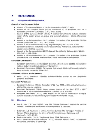 European Cultural Institutes Abroad
____________________________________________________________________________________________
79
7 REFERENCES
A) European official documents
Council of the European Union
 Charter of Fundamental Rights of the European Union (2000) C 364/1
 Council of the European Union (2007), Resolution of 16 November 2007 on a
European Agenda for Culture (OJ C 287, 29.11.2007).
 Council of the European Union (2012), A strategy for EU-China cultural relations:
report of the export group on culture and external relations – China. (November
2012).
 Council of the European Union (2012), Council Conclusions of 26 November 2012 on
cultural governance. (OJ C 393, 19.12.2012).
 Council of the European Union (2014), Regulation (EU) No 234/2014 of the
European Parliament and of the Council establishing a Partnership Instrument for
cooperation with third countries.
 Council of the European Union (2015), Council Work Plan for Culture (2015-2018).
(OJ C 463, 23.12.2014).
 Council of the European Union (2015), Council Conclusions of 24 November 2015 on
culture in the EU's external relations with a focus on culture in development.
European Commission
 European Commission and European External Action Service (2015), Consultation
note on culture in external relations. 9 June 2015.
 European Commission (2014), Partnership Instrument, First multi-annual Indicative
Programme for the period 2014-2017.
European External Action Service
 EEAS (2015), Statistics: Strategic Communications Survey for EU Delegations
(internal document)
European Parliament
 European Parliament (2011), Resolution of 12 May 2011 on the cultural dimensions
of the EU's external relations.
 European Parliament (2015), Press release hearing of the Joint AFET – CULT
Committee of the European Parliament of 23 March 2015, Brussels.
 European Parliament (2015), Draft Report on the role of intercultural dialogue,
cultural diversity and education in promoting EU fundamental values.
B) Literature
 Ang I., Isar Y. R., Mar P (2015, June 23), Cultural Diplomacy: beyond the national
interest? International Journal of Cultural Diplomacy. p. 365-381.
 Bátora Jr, J., & Neumann, I. (2002). Cautious Surfers: The Norwegian Ministry of
Foreign Affairs Negotiates the Wave of the Information Age. Diplomacy and
Statecraft, 13(3), 23-56.
 Burson-Marsteller. (2014). Twiplomacy Study 2014. Twiplomacy.
 CCR – Centre for Cultural Relations (2015), Research Report: EUNIC – Crossroads
for Culture, University of Edinburgh.
 