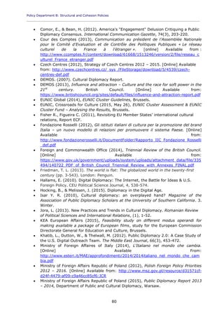 Policy Department B: Structural and Cohesion Policies
____________________________________________________________________________________________
80
 Comor, E., & Bean, H. (2012). America's "Engagement" Delusion Critiquing a Public
Diplomacy Consensus. International Communication Gazette, 74(3), 203-220.
 Cour des Comptes (2013), Communication au président de l'Assemblée Nationale
pour le Comité d'Evaluation et de Contrôle des Politiques Publiques « Le réseau
culturel de la France à l'étranger ». [online] Available from :
http://www.ccomptes.fr/content/download/61668/1513246/version/2/file/reseau_c
ulturel_France_etranger.pdf
 Czech Centres (2012), Strategy of Czech Centres 2012 – 2015. [Online] Available
from: http://www.czechcentres.cz/_sys_/FileStorage/download/5/4539/czech-
centres-def.pdf
 DEMOS. (2007). Cultural Diplomacy Report.
 DEMOS (2013), Influence and attraction – Culture and the race for soft power in the
21st
century. British Council. [Online] Available from:
https://www.britishcouncil.org/sites/default/files/influence-and-attraction-report.pdf
 EUNIC Global (2014), EUNIC Cluster Guidelines, Brussels.
 EUNIC, Crossroads for Culture (2015, May 26), EUNIC Cluster Assessment & EUNIC
Cluster Fund – Analysing the Results, Brussels.
 Fisher R., Figueira C. (2011), Revisiting EU Member States' international cultural
relations, Report ECF.
 Fondazione Rosselli (2012), Gli istituti italiani di cultura per la promozione del brand
Italia – un nuovo modello di relazioni per promuovere il sistema Paese. [Online]
Available from:
http://www.fondazionerosselli.it/DocumentFolder/Rapporto_IIC_Fondazione_Rosselli
_def.pdf
 Foreign and Commonwealth Office (2014), Triennial Review of the British Council.
[Online] Available from:
https://www.gov.uk/government/uploads/system/uploads/attachment_data/file/335
494/140722_PDF_of_British_Council_Triennial_Review_with_Annexes_FINAL.pdf
 Friedman, T. L. (2013). The world is flat: The globalized world in the twenty-first
century (pp. 3-543). London: Penguin.
 Hallams, E. (2010). Digital Diplomacy: The Internet, the Battle for Ideas & U.S.
Foreign Policy. CEU Political Science Journal, 4, 538-574.
 Hocking, B., & Melissen, J. (2015). Diplomacy in the Digital Age.
 Isar Y. R. (2010), Cultural diplomacy: an overplayed hand? Magazine of the
Association of Public Diplomacy Scholars at the University of Southern California. 3.
Winter.
 Jora, L. (2013). New Practices and Trends in Cultural Diplomacy. Romanian Review
of Political Sciences and International Relations, (1), 1-52.
 KEA European Affairs (2015), Feasibility study on different modus operandi for
making available a package of European films, study for the European Commission
Directorate General for Education and Culture, Brussels.
 Khatib, L., Dutton, W., & Thelwall, M. (2012). Public Diplomacy 2.0: A Case Study of
the U.S. Digital Outreach Team. The Middle East Journal, 66(3), 453-472.
 Ministry of Foreign Affaires of Italy (2014), L'Italiano nel mondo che cambia.
[Online] Available From:
http://www.esteri.it/MAE/approfondimenti/2014/2014italiano_nel_mondo_che_cam
bia.pdf
 Ministry of Foreign Affairs Republic of Poland (2012), Polish Foreign Policy Priorities
2012 – 2016. [Online] Available from: http://www.msz.gov.pl/resource/d31571cf-
d24f-4479-af09-c9a46cc85cf6:JCR
 Ministry of Foreign Affairs Republic of Poland (2015), Public Diplomacy Report 2013
– 2014, Department of Public and Cultural Diplomacy, Warsaw.
 