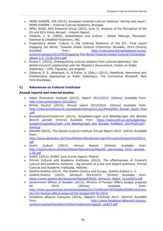 European Cultural Institutes Abroad
____________________________________________________________________________________________
81
 MORE EUROPE, IFA (2014), European external cultural relations: Paving new ways?,
MORE EUROPE – External Cultural Relations, Brussels.
 PPMI, NCRE, NFG Research Group (2015, June 7), Analysis of the Perception of the
EU and EU's Policy Abroad – Interim Report.
 Pieterse, J. N. (2009), Globalization and Culture - Global Mélange. Plymouth:
Rowman & Littlefield Publishers, INC.
 Preparatory Action 'Culture in the External Relations of the EU', Final report
Engaging the World: Towards Global Cultural Citizenship. Brussels, 2014 [Online]
Available from : http://cultureinexternalrelations.eu/wp-
content/uploads/2013/05/Engaging-The-World-Towards-Global-Cultural-Citizenship-
eBook-1.5_13.06.2014.pdf
 Rivera T. (2015), Distinguishing cultural relations from cultural diplomacy: the
British Council's relationship with her Majesty's Government, Center on Public
Diplomacy – CPD, Figueroa, Los Angeles.
 Zaharna, R. S., Arsenault, A., & Fisher, A. (Eds.). (2013). Relational, Networked and
Collaborative Approaches to Public Diplomacy: The Connective Mindshift. New
York:Routledge.
C) References on Cultural Institutes
Annual reports and internal studies
 Adam Mickiewicz Institute (2013), Report 2012/2013. [Online] Available from:
http://iam.pl/en/report-20122013
 British Council (2014), Annual report 2013/2014. [Online] Available from:
http://www.britishcouncil.org/sites/britishcouncil.uk2/files/d554_annual_report_final
.pdf
 Bundesfinanzministerium (2014), Ausgliederungen und Beteiligungen des Bundes
Bericht gemäß. [Online] Available from: https://www.bmf.gv.at/budget/das-
budget/Ausgliederungen_und_Beteiligungen_des_Bundes_%28April_2014%29.pdf?
4jwmog
 Deloitte (2015), The Danish Cultural Institute Annual Report 2014. [online] Available
from:
http://www.dankultur.dk/Files/Billeder/AArsberetninger/Annual%20report%202014.
pdf
 Dutch Culture (2014), Annual Report. [Online] Available from:
http://dutchculture.nl/sites/default/files/atoms/files/DC_jaarverslag_2014_opmaak_
2.06.pdf
 EUNIC (2015), EUNIC June Events Report, Madrid.
 Finnish Cultural and Academic Institutes (2013), The effectiveness of Finland's
cultural and academic institutes - big benefits at a low cost Report summary, Finnish
Cultural and Academic Institutes, Helsinki.
 Goethe-Institut (2014), The Goethe-Institut and Europe, Goethe-Institut e. V.
 Goethe-Institut (2015), Jahrbuch 2014/2015. [Online] Available from:
https://www.goethe.de/resources/files/pdf39/GI_Jahrbuch_Stand_31Juli2015.pdf
 Government Offices of Sweden (2013), Ministry of Foreign Affairs budget proposal
for 2014. [Online] Available from:
http://www.government.se/contentassets/5e1721401e67497facbfbcf590ff1325/mini
stry-for-foreign-affairs-areas-of-the-budget-bill-for-2014
 Fondation Alliance Française (2014), Rapport d'Activité 2013. [Online] Available
from: http://www.fondation-alliancefr.org/wp-
content/medias/Fondation%20en%20action/rapport_web13.pdf
 