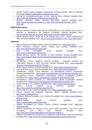 Policy Department B: Structural and Cohesion Policies
____________________________________________________________________________________________
82
 Institut français (2014), Rapport d'activité de l'Institut français. [Online] Available
from http://rapport-activite2014.institutfrancais.com/
 Institut für Auslandsbeziehungen (2014), Satzung 2014. [Online] Available from:
http://www.ifa.de/fileadmin/pdf/ifa/satzung2014.pdf
 Instituto Cervantes (2015), Memoria 2014-2015. [Online] Available from:
http://www.cervantes.es/memoria_ic_web_2014-2015/pdf/cervantes_2014-
2015.pdf
Official documents
 Noticias Juridicas (1999), Real Decreto 1526/1999, de 1 de octubre, por el que se
aprueba el Reglamento del Instituto Cervantes. [Online] Available from:
http://noticias.juridicas.com/base_datos/Admin/rd1526-1999.html#c2
 Sénat Français (2013), Projet de loi de finances pour 2014 : Action extérieure de
l'État. [Online] Available from: http://www.senat.fr/rap/a13-160-1/a13-160-1.html
Websites
 Adam Mickiewicz Institute (2008), [Online] Available from: http://iam.pl/en.
 Adam Mickiewicz Institute (2014), Project Asia [Online] Available from:
http://iam.pl/en/projekty/project-asia.
 Anna Lindh Foundation (n.d.), [Online] Available from:
http://www.annalindhfoundation.org/.
 Balassi Institute (2015), The Network of Joint Institutes. [online] Available from:
http://www.balassiintezet.hu/en/international-relations/the-network-of-joint-
institutes/.
 BCI-Moscow (2015), Bulgarian Cultural Institute - Bulgarian Cultural and
Information Centres in other countries. [online] Available from: http://www.bci-
moscow.ru/en/about/centers/bci_foreign/.
 British Council (2015), [Online] Available from: http://www.britishcouncil.org/.
 Culture Ireland (n.d.), [Online] Available from: http://www.cultureireland.ie/.
 Compendium (2014), Czech Republic/ 3.4 International cultural co-operation
[Online] Available from: http://www.culturalpolicies.net/web/czechia.php?aid=342.
 Compendium (2014), Finland/3.4 International cultural co-operation [Online]
Available from: http://www.culturalpolicies.net/web/finland.php?aid=342.
 Compendium (2015), Greece/ 3.4 International cultural co-operation [Online]
Available from: http://www.culturalpolicies.net/web/greece.php?aid=342.
 Czech Centres (n.d.), [Online] Available from: http://www.czechcentres.cz/.
 Danish Cultural Institute (n.d.), [Online] Available from:
http://www.dankultur.dk/Default.aspx?ID=945.
 Dutch Culture (n.d.), [Online] Available from: http://dutchculture.nl/nl.
 Finnish Cultural and Academic Institutes (2010), [Online] Available from:
http://www.instituutit.fi/en/.
 Fondation Alliance Française (n.d.), [Online] Available from: http://www.fondation-
alliancefr.org/.
 Goethe-Institut (2015), [Online] Available from:
https://www.goethe.de/de/index.html.
 Hellenic Foundation for Culture (2015), [Online] Available from: http://hfc-
worldwide.org/.
 Hellenic Foundation for Culture (n.d.), Anna Lindh Foundation: The Anna Lindh
Foundation and HFC's role [Online] Available from:
http://www.hfc.gr/wmt/webpages/index.php?pid=46&lid=2.
 Hellenic Foundation for Culture (n.d.), EUNIC EU Cultural Policy 2007-2013 [Online]
Available from: http://www.hfc.gr/wmt/webpages/index.php?lid=2&pid=56.
 