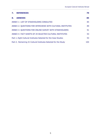 European Cultural Institutes Abroad
____________________________________________________________________________________________
5
7. REFERENCES 79
8. ANNEXES 85
ANNEX 1: LIST OF STAKEHOLDERS CONSULTED 85
ANNEX 2: QUESTIONS FOR INTERVIEWS WITH CULTURAL INSTITUTES 89
ANNEX 3: QUESTIONS FOR ONLINE SURVEY WITH STAKEHOLDERS 91
ANNEX 4: FACT SHEETS OF 29 SELECTED CULTURAL INSTITUTES 93
Part 1. Eight Cultural Institutes Selected for the Case Studies 93
Part 2. Remaining 21 Cultural Institutes Selected for the Study 104
 