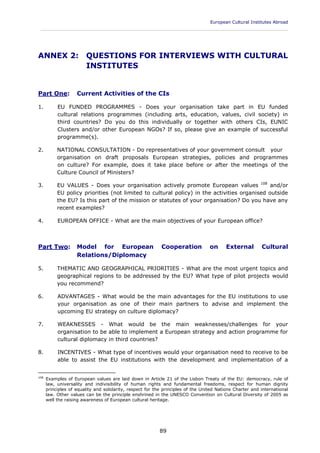 European Cultural Institutes Abroad
____________________________________________________________________________________________
89
ANNEX 2: QUESTIONS FOR INTERVIEWS WITH CULTURAL
INSTITUTES
Part One: Current Activities of the CIs
1. EU FUNDED PROGRAMMES - Does your organisation take part in EU funded
cultural relations programmes (including arts, education, values, civil society) in
third countries? Do you do this individually or together with others CIs, EUNIC
Clusters and/or other European NGOs? If so, please give an example of successful
programme(s).
2. NATIONAL CONSULTATION - Do representatives of your government consult your
organisation on draft proposals European strategies, policies and programmes
on culture? For example, does it take place before or after the meetings of the
Culture Council of Ministers?
3. EU VALUES - Does your organisation actively promote European values 108
and/or
EU policy priorities (not limited to cultural policy) in the activities organised outside
the EU? Is this part of the mission or statutes of your organisation? Do you have any
recent examples?
4. EUROPEAN OFFICE - What are the main objectives of your European office?
Part Two: Model for European Cooperation on External Cultural
Relations/Diplomacy
5. THEMATIC AND GEOGRAPHICAL PRIORITIES - What are the most urgent topics and
geographical regions to be addressed by the EU? What type of pilot projects would
you recommend?
6. ADVANTAGES - What would be the main advantages for the EU institutions to use
your organisation as one of their main partners to advise and implement the
upcoming EU strategy on culture diplomacy?
7. WEAKNESSES - What would be the main weaknesses/challenges for your
organisation to be able to implement a European strategy and action programme for
cultural diplomacy in third countries?
8. INCENTIVES - What type of incentives would your organisation need to receive to be
able to assist the EU institutions with the development and implementation of a
108
Examples of European values are laid down in Article 21 of the Lisbon Treaty of the EU: democracy, rule of
law, universality and indivisibility of human rights and fundamental freedoms, respect for human dignity
principles of equality and solidarity, respect for the principles of the United Nations Charter and international
law. Other values can be the principle enshrined in the UNESCO Convention on Cultural Diversity of 2005 as
well the raising awareness of European cultural heritage.
 