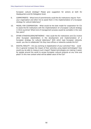 Policy Department B: Structural and Cohesion Policies
____________________________________________________________________________________________
90
European cultural strategy? Please give suggestion for actions at both EU
Headquarters and EU Delegation level.
9. COMMITMENTS - What kind of commitments could the EU institutions require from
your organisation and other CIs to assist them in the implementation of a European
strategy for cultural diplomacy?
10. MODEL FOR COOPERATION - What would be the best model for cooperation for CIs
to assist the EU institutions with the implementation of a European cultural strategy
in third countries? What kind of management process would be workable in the next
few years?
11. OTHER STAKEHOLDERS/NETWORKS - How could the EU institutions and CIs involve
other European stakeholders in the development and implementation of a
European strategy for cultural diplomacy? With which type European networks
would you like to collaborate? Do they have offices or networks outside the EU?
12. DIGITAL REALITY - Are you working on digitalization of your activities? How could
CIs in general increase the impact of their activities using digital technologies? How
would you be able to measure such impact? Digital technologies are making it easier
for people around the world to access European cultural products at any time and
place? In this new context what will be added value of the CIs?
 