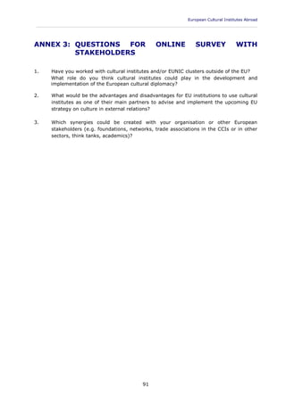European Cultural Institutes Abroad
____________________________________________________________________________________________
91
ANNEX 3: QUESTIONS FOR ONLINE SURVEY WITH
STAKEHOLDERS
1. Have you worked with cultural institutes and/or EUNIC clusters outside of the EU?
What role do you think cultural institutes could play in the development and
implementation of the European cultural diplomacy?
2. What would be the advantages and disadvantages for EU institutions to use cultural
institutes as one of their main partners to advise and implement the upcoming EU
strategy on culture in external relations?
3. Which synergies could be created with your organisation or other European
stakeholders (e.g. foundations, networks, trade associations in the CCIs or in other
sectors, think tanks, academics)?
 