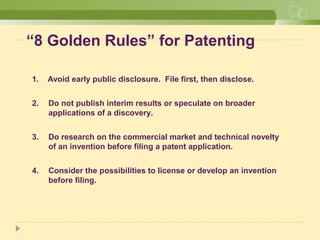 “8 Golden Rules” for Patenting
1. Avoid early public disclosure. File first, then disclose.
2. Do not publish interim results or speculate on broader
applications of a discovery.
3. Do research on the commercial market and technical novelty
of an invention before filing a patent application.
4. Consider the possibilities to license or develop an invention
before filing.
 