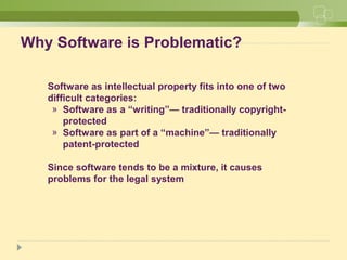 Why Software is Problematic?
Software as intellectual property fits into one of two
difficult categories:
» Software as a “writing”— traditionally copyright-
protected
» Software as part of a “machine”— traditionally
patent-protected
Since software tends to be a mixture, it causes
problems for the legal system
 
