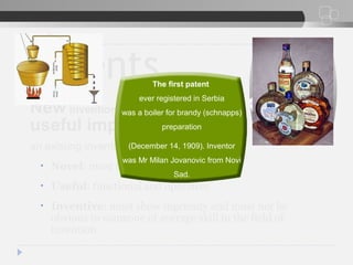 Patents
New inventions or any new and
useful improvement of
an existing invention
• Novel: must be new, first in the world
• Useful: functional and operative
• Inventive: must show ingenuity and must not be
obvious to someone of average skill in the field of
invention
The first patent
ever registered in Serbia
was a boiler for brandy (schnapps)
preparation
(December 14, 1909). Inventor
was Mr Milan Jovanovic from Novi
Sad.
 