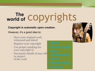 copyrights
Copyright is automatic upon creation.
However, it’s a good idea to:
• Have your original work
witnessed and dated
• Register your copyright
• Use proper marking for
your copyright ©
• Document details of any collaboration
in respect
of the work
The
world of
© Script
© Movie scenes
© Actor
interpretation
© Cover
© Movie editing
© Pictures
 