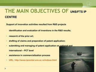 Support of innovation activities resulted from R&D projects
• identification and evaluation of inventions in the R&D results;
• research of the prior art;
• drafting of claims and preparation of patent application;
• submitting and managing of patent application on national and
international – PCT level
• assistance in commercialization process
• URL: http://www.ipcentar.uns.ac.rs/indexe.html
THE MAIN OBJECTIVES OF UNS/FTS IP
CENTRE
 