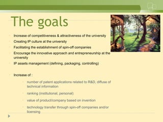 The goals
• Increase of competitiveness & attractiveness of the university
• Creating IP culture at the university
• Facilitating the establishment of spin-off companies
• Encourage the innovative approach and entrepreneurship at the
university
• IP assets management (defining, packaging, controlling)
• Increase of :
• number of patent applications related to R&D, diffuse of
technical information
• ranking (institutional, personal)
• value of product/company based on invention
• technology transfer through spin-off companies and/or
licensing
 