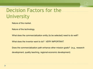 Decision Factors for the
University
Nature of the market.
Nature of the technology.
What does the commercialization entity (to be selected) need to do well?
What does the inventor want to do? VERY IMPORTANT.
Does the commercialization path enhance other mission goals? (e.g., research
development, quality teaching, regional economic development)
 