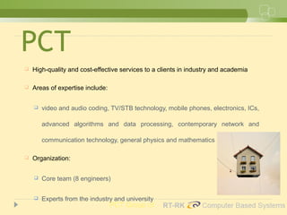 PCT
 High-quality and cost-effective services to a clients in industry and academia
 Areas of expertise include:
 video and audio coding, TV/STB technology, mobile phones, electronics, ICs,
advanced algorithms and data processing, contemporary network and
communication technology, general physics and mathematics
 Organization:
 Core team (8 engineers)
 Experts from the industry and university
PCT Group of
 