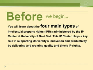 we begin…
You will learn about the four main types of
intellectual property rights (IPRs) administered by the IP
Center at University of Novi Sad. This IP Center plays a key
role in supporting University’s innovation and productivity
by delivering and granting quality and timely IP rights.
Before
 