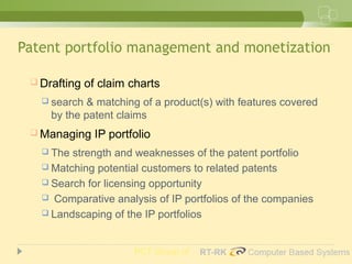 Patent portfolio management and monetization
 Drafting of claim charts
 search & matching of a product(s) with features covered
by the patent claims
 Managing IP portfolio
 The strength and weaknesses of the patent portfolio
 Matching potential customers to related patents
 Search for licensing opportunity
 Comparative analysis of IP portfolios of the companies
 Landscaping of the IP portfolios
PCT Group of
 