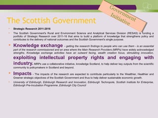 The Scottish Government
 Strategic Research 2011-2016
 The Scottish Government's Rural and Environment Science and Analytical Services Division (RESAS) is funding a
portfolio of Strategic Research over 2011-16 that aims to build a platform of knowledge that strengthens policy and
contributes to the delivery of national outcomes and the Scottish Government's single purpose.
 Knowledge exchange - getting the research findings to people who can use them - is an essential
part of the research commissioned and an area where the Main Research Providers (MRPs) have widely acknowledged
strengths. Knowledge exchange activities have an outward facing, wealth creation focus, stimulating innovation,
exploiting intellectual property rights and engaging with
industry. MRPs use a collaborative initiative, knowledge Scotland, to help deliver key outputs from the scientific
community to policymakers in Scotland and beyond.
 Impacts - The impacts of the research are expected to contribute particularly to the Wealthier, Healthier and
Greener strategic objectives of the Scottish Government and thus to help deliver sustainable economic growth.
 University of Edinburgh, Edinburgh Research and Innovation, Edinburgh Technopole, Scottish Institute for Enterprise,
Edinburgh Pre-Incubation Programme ,Edinburgh City Council
Government
Initiative
Government
Initiative
 