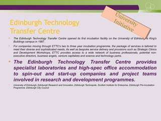 Edinburgh Technology
Transfer Centre
 The Edinburgh Technology Transfer Centre opened its first incubation facility on the University of Edinburgh’s King’s
Buildings campus in 1987.
 For companies moving through ETTC’s two to three year incubation programme, the package of services is tailored to
meet their diverse and sophisticated needs. As well as bespoke service delivery and provisions such as Strategic Clinics
and Development Workshops, ETTC provides access to a wide network of business professionals, potential non-
executive directors, business angels, venture capitalists and science and technology parks.
 The Edinburgh Technology Transfer Centre provides
specialist laboratories and high-spec office accommodation
to spin-out and start-up companies and project teams
involved in research and development programmes.
 University of Edinburgh, Edinburgh Research and Innovation, Edinburgh Technopole, Scottish Institute for Enterprise, Edinburgh Pre-Incubation
Programme ,Edinburgh City Council
University
Initiative
University
Initiative
 