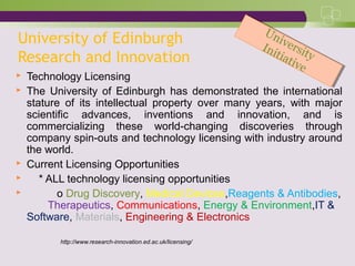 University of Edinburgh
Research and Innovation
 Technology Licensing
 The University of Edinburgh has demonstrated the international
stature of its intellectual property over many years, with major
scientific advances, inventions and innovation, and is
commercializing these world-changing discoveries through
company spin-outs and technology licensing with industry around
the world.
 Current Licensing Opportunities
 * ALL technology licensing opportunities
 o Drug Discovery, Medical Devices,Reagents & Antibodies,
Therapeutics, Communications, Energy & Environment,IT &
Software, Materials, Engineering & Electronics
http://www.research-innovation.ed.ac.uk/licensing/
University
Initiative
University
Initiative
 