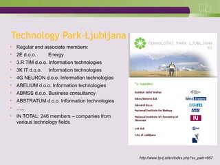 Technology Park-Ljubljana
 Regular and associate members:
 2E d.o.o. Energy
 3.R TIM d.o.o. Information technologies
 3K IT d.o.o. Information technologies
 4G NEURON d.o.o. Information technologies
 ABELIUM d.o.o. Information technologies
 ABMSS d.o.o. Business consultancy
 ABSTRATUM d.o.o. Information technologies
 …..
 IN TOTAL: 246 members – companies from
various technology fields
http://www.tp-lj.si/en/index.php?sv_path=667
 