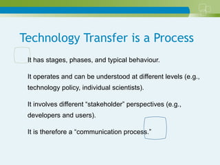 Technology Transfer is a Process
It has stages, phases, and typical behaviour.
It operates and can be understood at different levels (e.g.,
technology policy, individual scientists).
It involves different “stakeholder” perspectives (e.g.,
developers and users).
It is therefore a “communication process.”
 