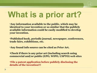 What is a prior art?
•Any information available to the public, which may be
identical to your invention or so similar that the publicly
available information could be easily modified to develop
your invention.
•Published book, periodic journal, newspaper, conferences,
trade fairs, exhibitions, etc.
•Any found info source can be cited as Prior Art.
•Check if there is any prior art (including search using
commercial and/or public (EPO, WIPO, USPTO) web sites
•File a patent application before publicly disclosing the
details of the invention!!!
 
