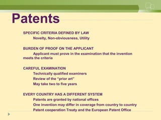 Patents
SPECIFIC CRITERIA DEFINED BY LAW
Novelty, Non-obviousness, Utility
BURDEN OF PROOF ON THE APPLICANT
Applicant must prove in the examination that the invention
meets the criteria
CAREFUL EXAMINATION
Technically qualified examiners
Review of the “prior art”
May take two to five years
EVERY COUNTRY HAS A DIFFERENT SYSTEM
Patents are granted by national offices
One invention may differ in coverage from country to country
Patent cooperation Treaty and the European Patent Office
 