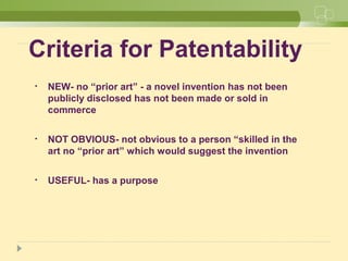Criteria for Patentability
• NEW- no “prior art” - a novel invention has not been
publicly disclosed has not been made or sold in
commerce
• NOT OBVIOUS- not obvious to a person “skilled in the
art no “prior art” which would suggest the invention
• USEFUL- has a purpose
 