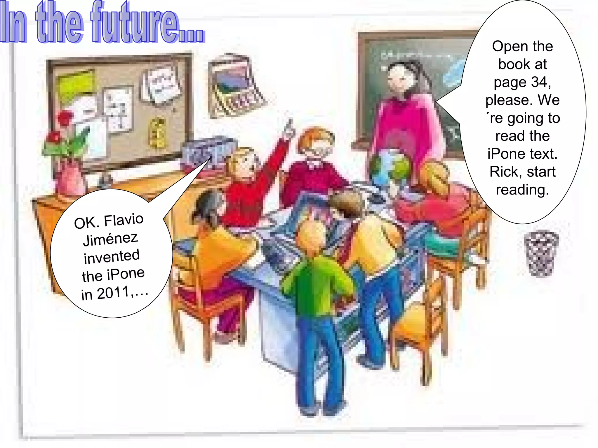 In the future... Open the book at page 34, please. We´re going to read the iPone text. Rick, start reading. OK. Flavio Jiménez invented the iPone in 2011,…