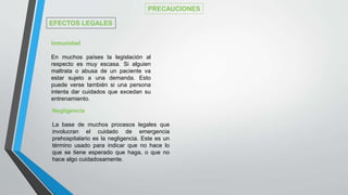 Negligencia
La base de muchos procesos legales que
involucran el cuidado de emergencia
prehospitalario es la negligencia. Este es un
término usado para indicar que no hace lo
que se tiene esperado que haga, o que no
hace algo cuidadosamente.
Inmunidad
En muchos países la legislación al
respecto es muy escasa. Si alguien
maltrata o abusa de un paciente va
estar sujeto a una demanda. Esto
puede verse también si una persona
intenta dar cuidados que excedan su
entrenamiento.
PRECAUCIONES
EFECTOS LEGALES
 