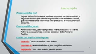 Aspectos Legales
Responsabilidad civil:
Pagos e indemnizaciones que puede reclamar una persona por daños y
perjuicios causada por una mala aplicación de los Primeros Auxilios,
que ocasione lesiones adicionales a las producidas a consecuencia del
accidente.
Responsabilidad penal:
Administración de justicia por parte de un tribunal cuando la víctima
fallece a consecuencia de una mala aplicación de los Primeros
Auxilios.
Errores con implicaciones legales:
Impericia: Cuando no se tiene conocimiento
Imprudencia:Tener conocimiento, pero no aplicar las normas
Negligencia:Tener conocimiento, pero no ayudar
12
 