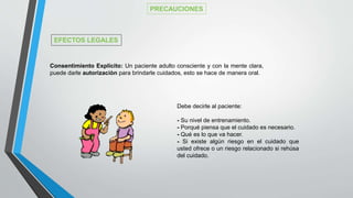 Consentimiento Explícito: Un paciente adulto consciente y con la mente clara,
puede darle autorizaciòn para brindarle cuidados, esto se hace de manera oral.
Debe decirle al paciente:
- Su nivel de entrenamiento.
- Porqué piensa que el cuidado es necesario.
- Qué es lo que va hacer.
- Si existe algún riesgo en el cuidado que
usted ofrece o un riesgo relacionado si rehúsa
del cuidado.
PRECAUCIONES
EFECTOS LEGALES
 