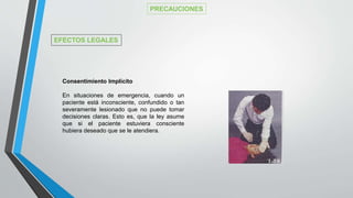 PRECAUCIONES
EFECTOS LEGALES
Consentimiento Implícito
En situaciones de emergencia, cuando un
paciente está inconsciente, confundido o tan
severamente lesionado que no puede tomar
decisiones claras. Esto es, que la ley asume
que si el paciente estuviera consciente
hubiera deseado que se le atendiera.
 