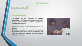CONFIDENCIALIDAD
Lo tratado con sus pacientes es secreto
profesional y no debe comentarlas a sus amigos,
familia u otros miembros del público acerca de los
detalles de su cuidado.
No se debe decir el nombre de las personas que
atendió.
Si habla del accidente no puede dar detalles
específicos acerca de lo que un paciente dijo, de
cómo se comportó o cualquier descripción de su
apariencia personal.
PRECAUCIONES
EFECTOS LEGALES
 