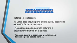 Valoración cefalocaudal
-Si usted toca alguna parte que le duele, observe la
expresión facial de la víctima
-No aplique presión sobre la columna o
alguna parte blanda en la cabeza
-Tenga en cuenta la apariencia y consistencia
de un cuerpo en estado normal.
 