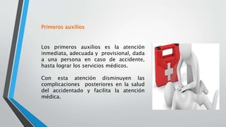 Los primeros auxilios es la atención
inmediata, adecuada y provisional, dada
a una persona en caso de accidente,
hasta lograr los servicios médicos.
Con esta atención disminuyen las
complicaciones posteriores en la salud
del accidentado y facilita la atención
médica.
Primeros auxilios
 