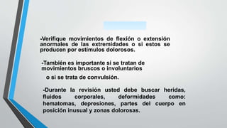 -Verifique movimientos de flexión o extensión
anormales de las extremidades o si estos se
producen por estímulos dolorosos.
-También es importante si se tratan de
movimientos bruscos o involuntarios
o si se trata de convulsión.
-Durante la revisión usted debe buscar heridas,
fluidos corporales, deformidades como:
hematomas, depresiones, partes del cuerpo en
posición inusual y zonas dolorosas.
 