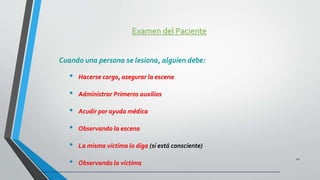 Examen del Paciente
Cuando una persona se lesiona, alguien debe:
• Hacerse cargo, asegurar la escena
• Administrar Primeros auxilios
• Acudir por ayuda médica
• Observando la escena
• La misma víctima lo diga (si está consciente)
• Observando la víctima
22
 