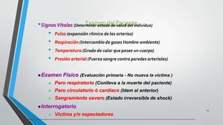 Examen del Paciente•SignosVitales (Determinar estado de salud del individuo)
• Pulso (expansión rítmica de las arterias)
• Respiración (Intercambio de gases Hombre-ambiente)
• Temperatura (Grado de calor que posee un cuerpo)
• Presión arterial (Fuerza sangre contra paredes arteriales)
23
Examen Físico (Evaluación primaria - No mueva la víctima )
 Paro respiratorio (Conlleva a la muerte del paciente)
 Paro circulatorio ó cardíaco (Idem al anterior)
 Sangramiento severo (Estado irreversible de shock)
Interrogatorio
 Víctima y/o espectadores
 