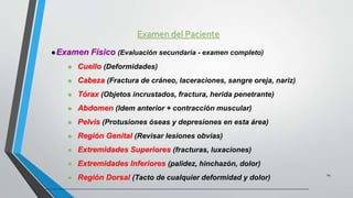 Examen del Paciente
24
Examen Físico (Evaluación secundaria - examen completo)
 Cuello (Deformidades)
 Cabeza (Fractura de cráneo, laceraciones, sangre oreja, nariz)
 Tórax (Objetos incrustados, fractura, herida penetrante)
 Abdomen (Idem anterior + contracción muscular)
 Pelvis (Protusiones óseas y depresiones en esta área)
 Región Genital (Revisar lesiones obvias)
 Extremidades Superiores (fracturas, luxaciones)
 Extremidades Inferiores (palidez, hinchazón, dolor)
 Región Dorsal (Tacto de cualquier deformidad y dolor)
 