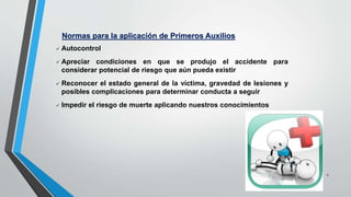 4
Normas para la aplicación de Primeros Auxilios
 Autocontrol
 Apreciar condiciones en que se produjo el accidente para
considerar potencial de riesgo que aún pueda existir
 Reconocer el estado general de la víctima, gravedad de lesiones y
posibles complicaciones para determinar conducta a seguir
 Impedir el riesgo de muerte aplicando nuestros conocimientos
 