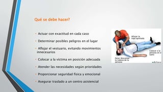 • Actuar con exactitud en cada caso
• Determinar posibles peligros en el lugar
• Aflojar el vestuario, evitando movimientos
innecesarios
• Colocar a la víctima en posición adecuada
• Atender las necesidades según prioridades
• Proporcionar seguridad física y emocional
• Asegurar traslado a un centro asistencial
Qué se debe hacer?
 