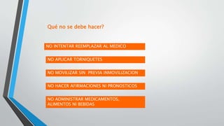 Qué no se debe hacer?
NO INTENTAR REEMPLAZAR AL MEDICO
NO ADMINISTRAR MEDICAMENTOS,
ALIMENTOS NI BEBIDAS
NO MOVILIZAR SIN PREVIA INMOVILIZACION
NO APLICAR TORNIQUETES
NO HACER AFIRMACIONES NI PRONOSTICOS
 