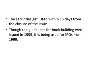• The securities get listed within 15 days from
the closure of the issue.
• Though the guidelines for book building were
issued in 1995, it is being used for IPOs from
1999.
 