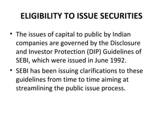 ELIGIBILITY TO ISSUE SECURITIES
• The issues of capital to public by Indian
companies are governed by the Disclosure
and Investor Protection (DIP) Guidelines of
SEBI, which were issued in June 1992.
• SEBI has been issuing clarifications to these
guidelines from time to time aiming at
streamlining the public issue process.
 